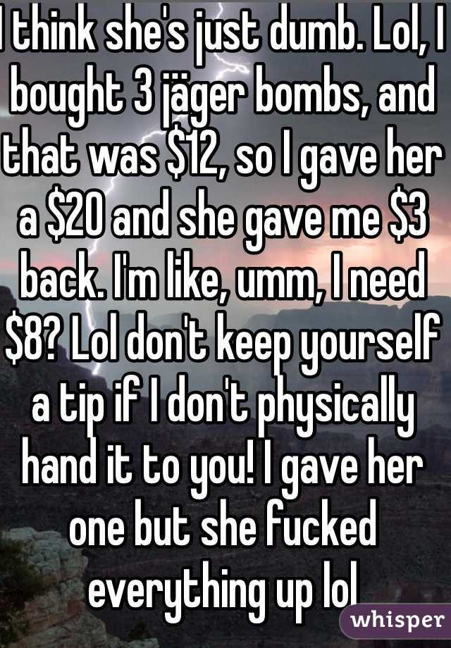 I think she's just dumb. Lol, I bought 3 jäger bombs, and that was $12, so I gave her a $20 and she gave me $3 back. I'm like, umm, I need $8? Lol don't keep yourself a tip if I don't physically hand it to you! I gave her one but she fucked everything up lol