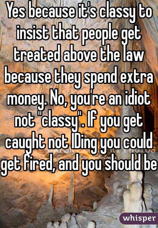 Yes because it's classy to insist that people get treated above the law because they spend extra money. No, you're an idiot not "classy". If you get caught not IDing you could get fired, and you should be