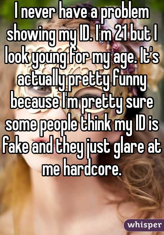 I never have a problem showing my ID. I'm 21 but I look young for my age. It's actually pretty funny because I'm pretty sure some people think my ID is fake and they just glare at me hardcore.