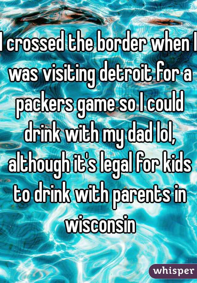 I crossed the border when I was visiting detroit for a packers game so I could drink with my dad lol, although it's legal for kids to drink with parents in wisconsin