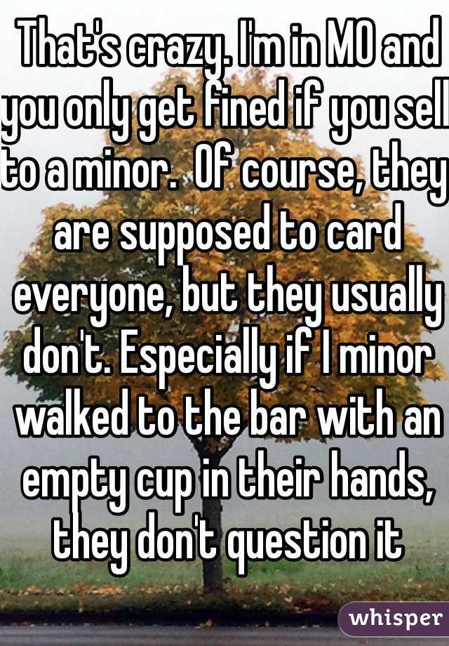 That's crazy. I'm in MO and you only get fined if you sell to a minor.  Of course, they are supposed to card everyone, but they usually don't. Especially if I minor walked to the bar with an empty cup in their hands, they don't question it 