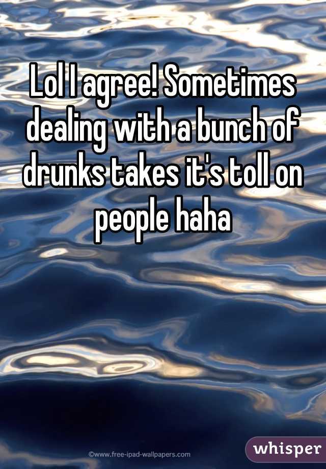 Lol I agree! Sometimes dealing with a bunch of drunks takes it's toll on people haha 