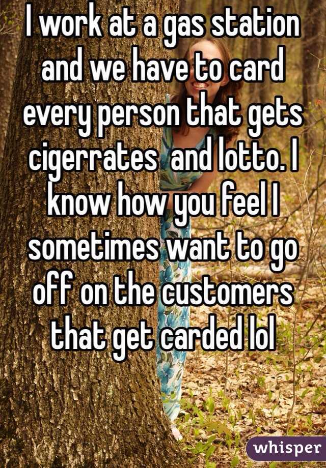 I work at a gas station and we have to card every person that gets cigerrates  and lotto. I know how you feel I sometimes want to go off on the customers that get carded lol