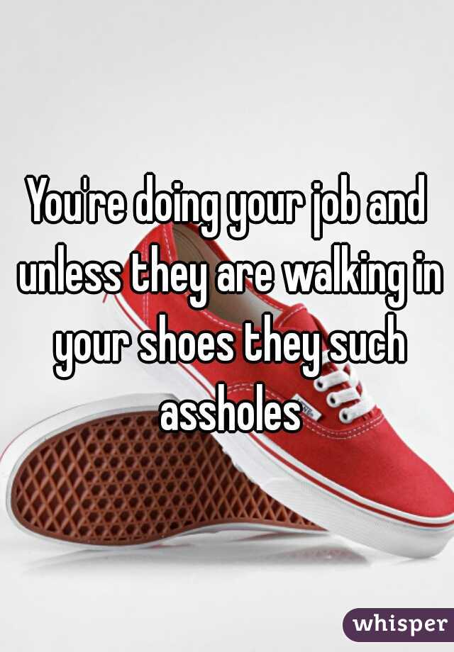 You're doing your job and unless they are walking in your shoes they such assholes