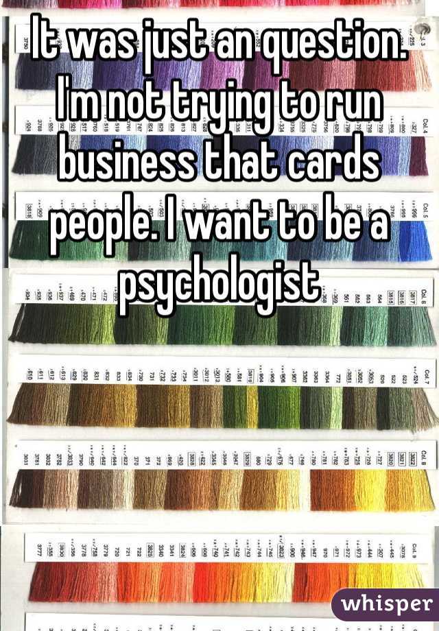 It was just an question. I'm not trying to run business that cards people. I want to be a psychologist 