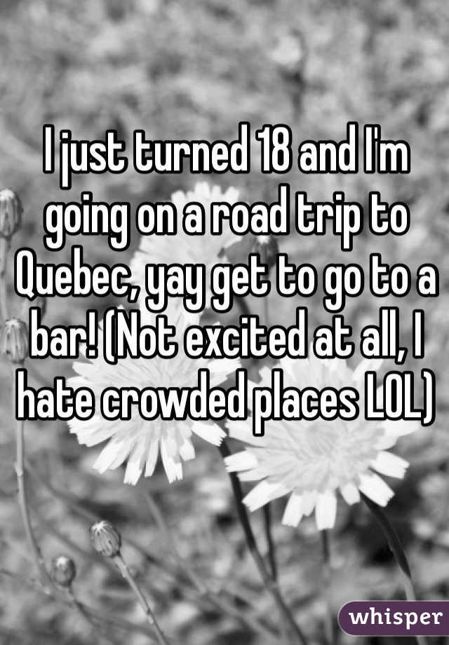 I just turned 18 and I'm going on a road trip to Quebec, yay get to go to a bar! (Not excited at all, I hate crowded places LOL)