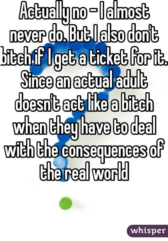 Actually no - I almost never do. But I also don't bitch if I get a ticket for it. Since an actual adult doesn't act like a bitch when they have to deal with the consequences of the real world