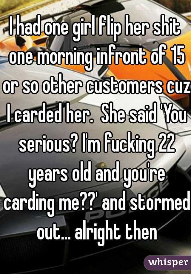 I had one girl flip her shit one morning infront of 15 or so other customers cuz I carded her.  She said 'You serious? I'm fucking 22 years old and you're carding me??' and stormed out... alright then