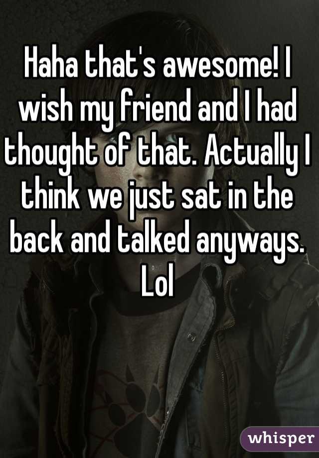 Haha that's awesome! I wish my friend and I had thought of that. Actually I think we just sat in the back and talked anyways. Lol