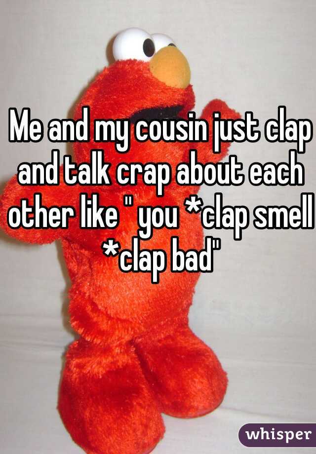 Me and my cousin just clap and talk crap about each other like " you *clap smell *clap bad"
