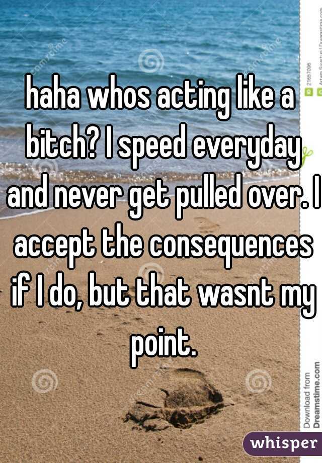 haha whos acting like a bitch? I speed everyday and never get pulled over. I accept the consequences if I do, but that wasnt my point.