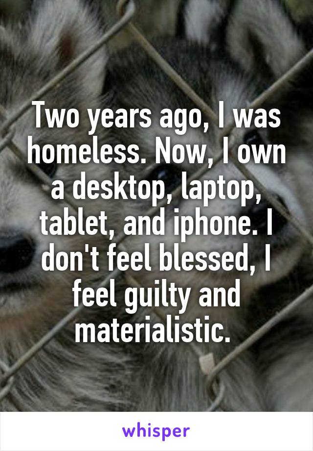 Two years ago, I was homeless. Now, I own a desktop, laptop, tablet, and iphone. I don't feel blessed, I feel guilty and materialistic. 