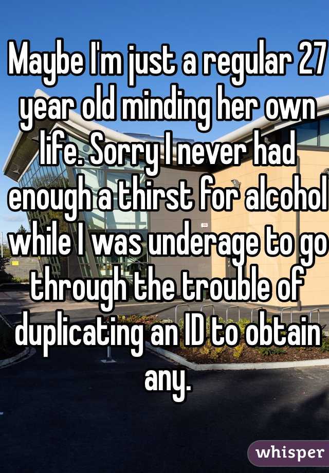 Maybe I'm just a regular 27 year old minding her own life. Sorry I never had enough a thirst for alcohol while I was underage to go through the trouble of duplicating an ID to obtain any. 