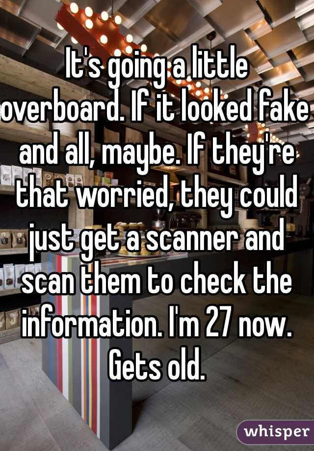 It's going a little overboard. If it looked fake and all, maybe. If they're that worried, they could just get a scanner and scan them to check the information. I'm 27 now. Gets old. 