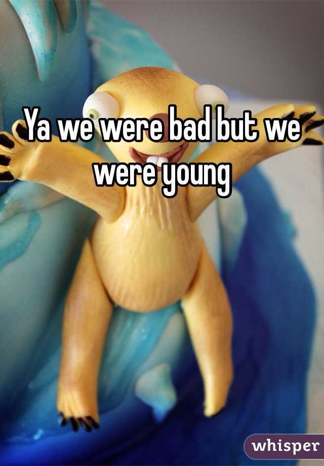 Ya we were bad but we were young 