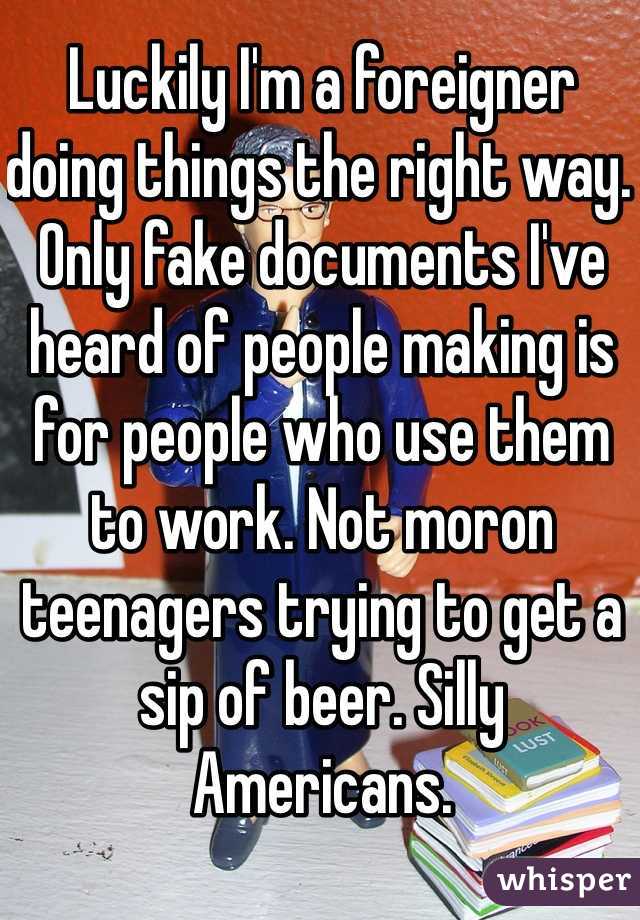 Luckily I'm a foreigner doing things the right way. Only fake documents I've heard of people making is for people who use them to work. Not moron teenagers trying to get a sip of beer. Silly Americans. 