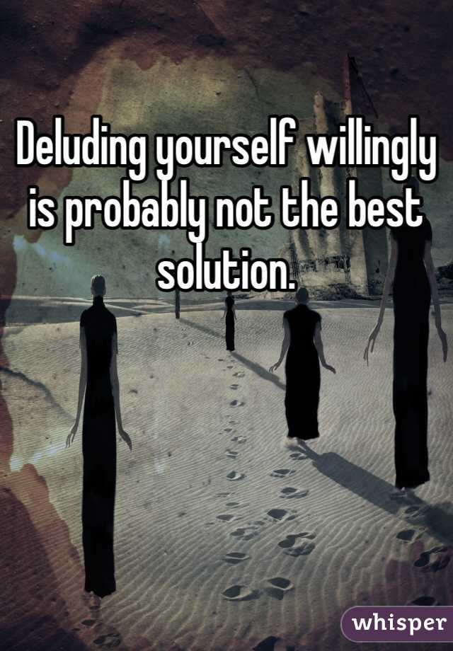 Deluding yourself willingly is probably not the best solution. 