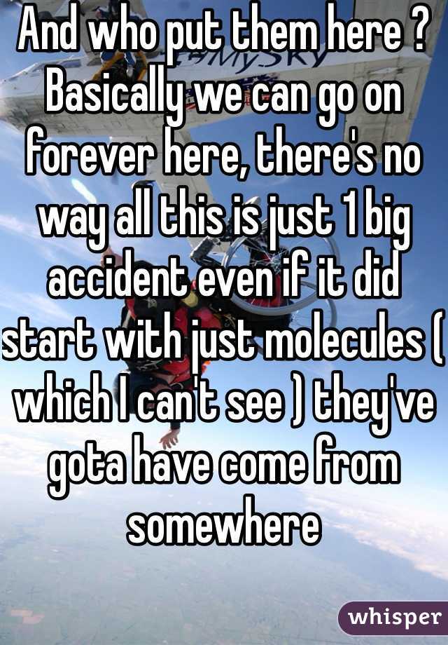 And who put them here ? Basically we can go on forever here, there's no way all this is just 1 big accident even if it did start with just molecules ( which I can't see ) they've gota have come from somewhere 