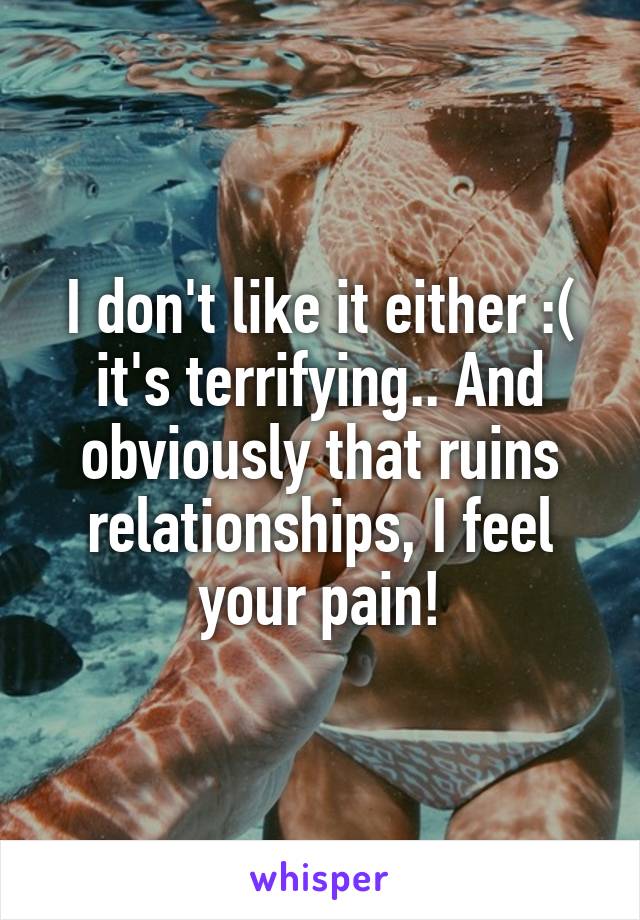 I don't like it either :( it's terrifying.. And obviously that ruins relationships, I feel your pain!