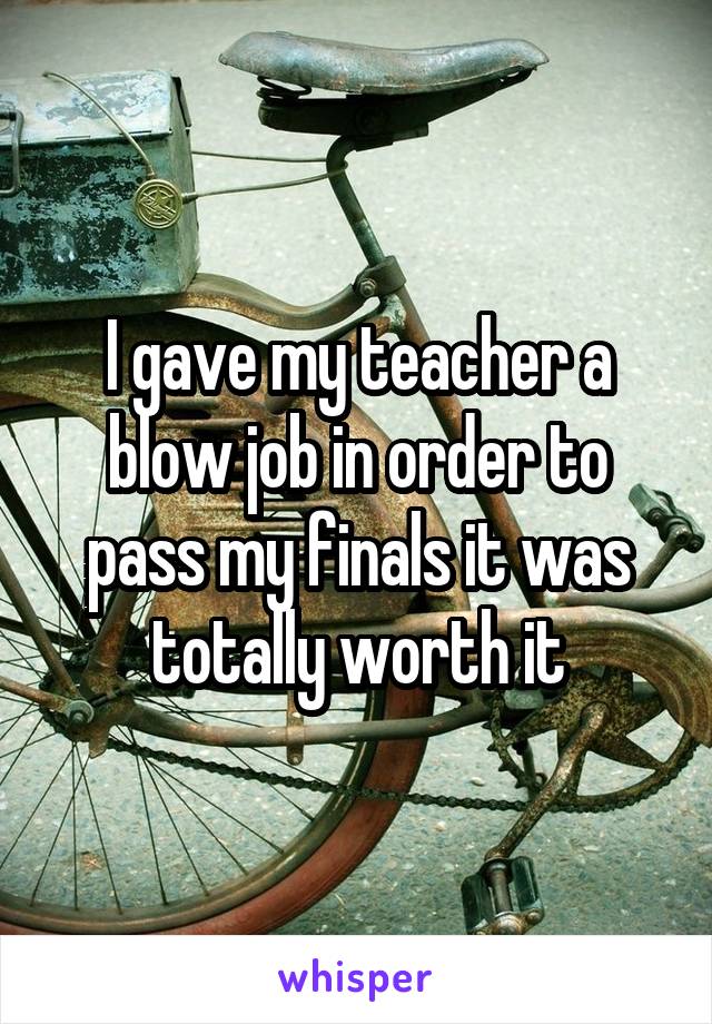 I gave my teacher a blow job in order to pass my finals it was totally worth it