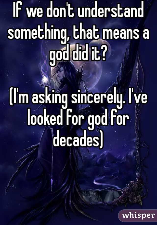 If we don't understand something, that means a god did it?

(I'm asking sincerely. I've looked for god for decades)