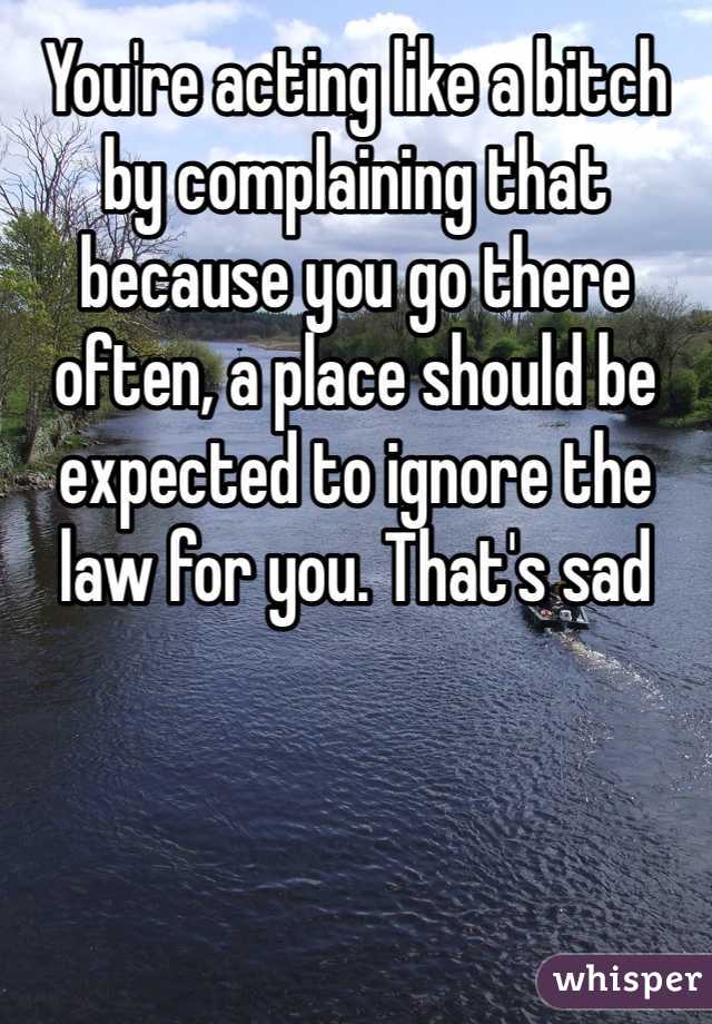 You're acting like a bitch by complaining that because you go there often, a place should be expected to ignore the law for you. That's sad 