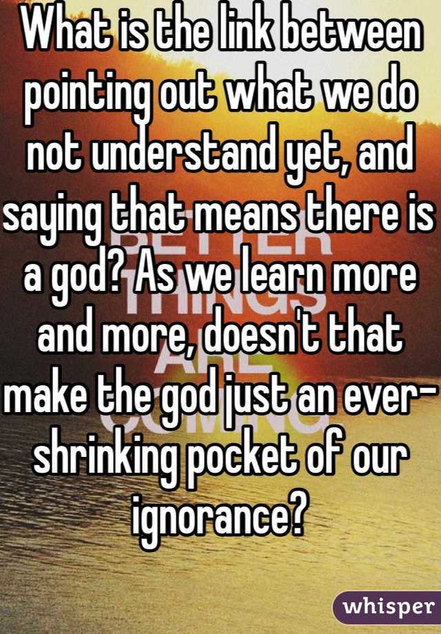 What is the link between pointing out what we do not understand yet, and saying that means there is a god? As we learn more and more, doesn't that make the god just an ever-shrinking pocket of our ignorance?