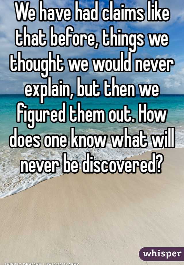 We have had claims like that before, things we thought we would never explain, but then we figured them out. How does one know what will never be discovered? 