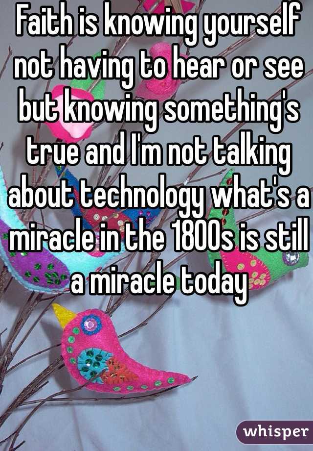 Faith is knowing yourself not having to hear or see but knowing something's true and I'm not talking about technology what's a miracle in the 1800s is still a miracle today 