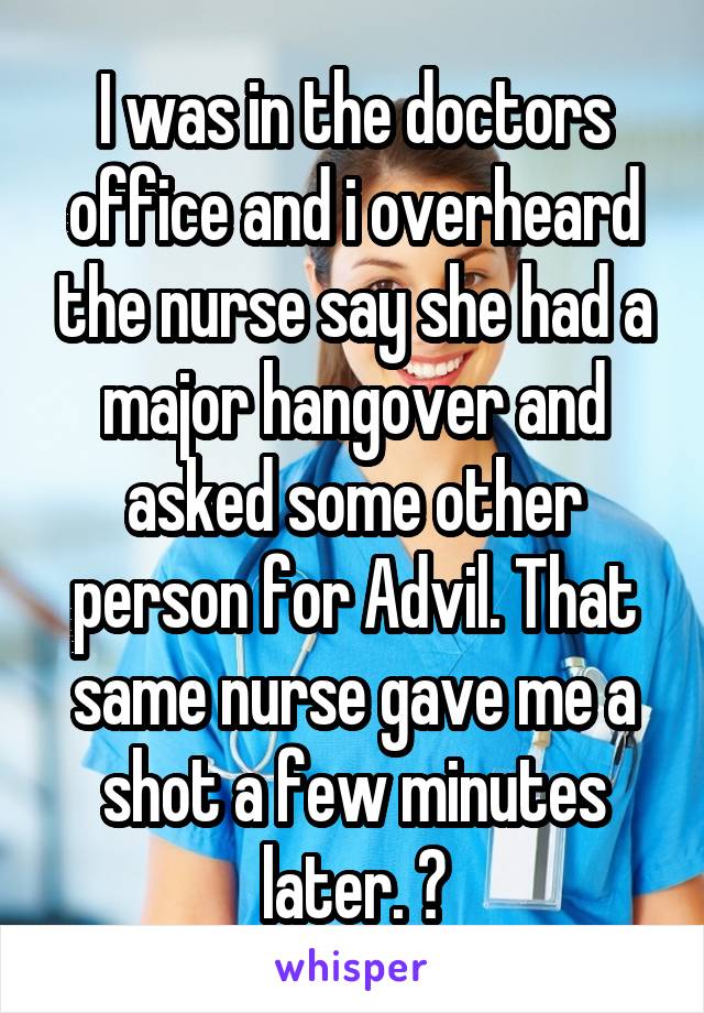 I was in the doctors office and i overheard the nurse say she had a major hangover and asked some other person for Advil. That same nurse gave me a shot a few minutes later. 😳