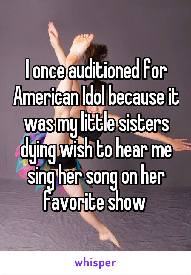 I once auditioned for American Idol because it was my little sisters dying wish to hear me sing her song on her favorite show 