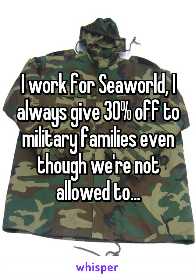 I work for Seaworld, I always give 30% off to military families even though we're not allowed to...