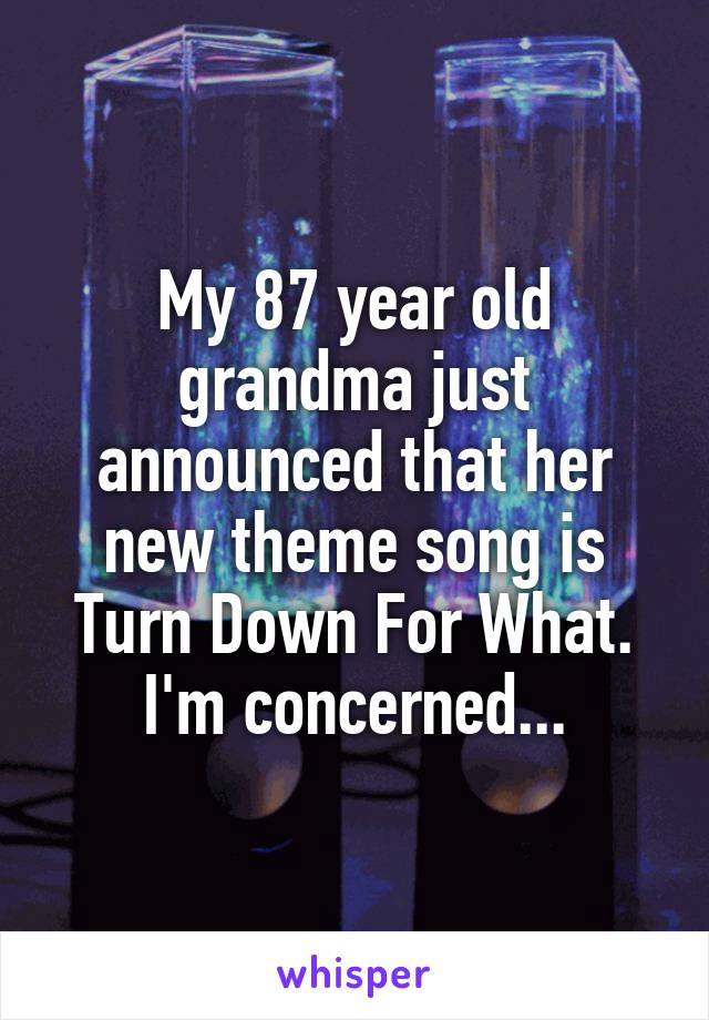 My 87 year old grandma just announced that her new theme song is Turn Down For What. I'm concerned...