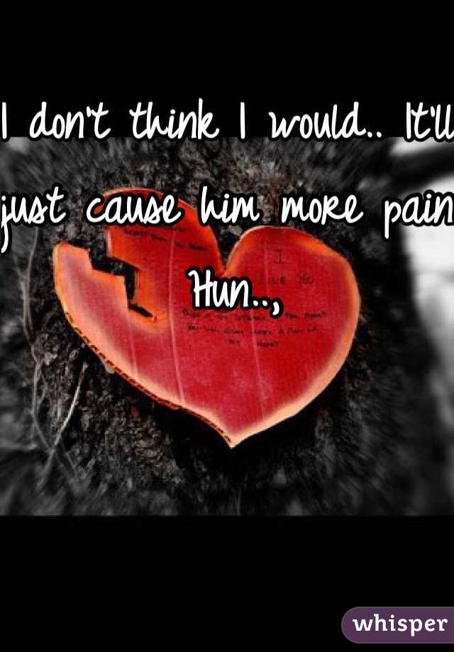 I don't think I would.. It'll just cause him more pain Hun..,