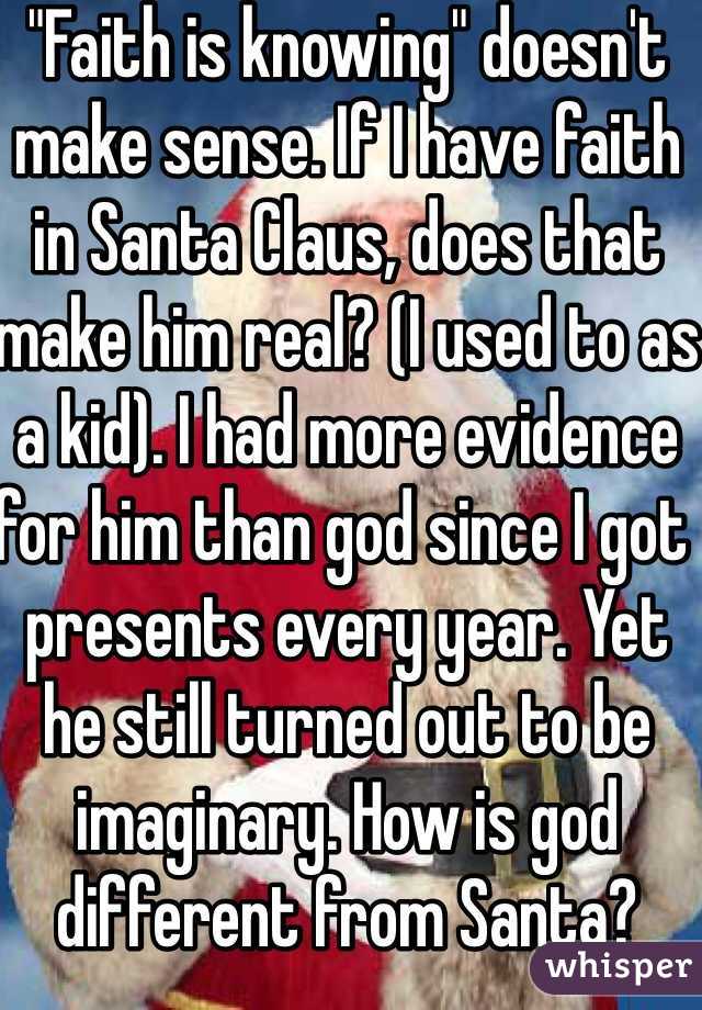 "Faith is knowing" doesn't make sense. If I have faith in Santa Claus, does that make him real? (I used to as a kid). I had more evidence for him than god since I got presents every year. Yet he still turned out to be imaginary. How is god different from Santa?