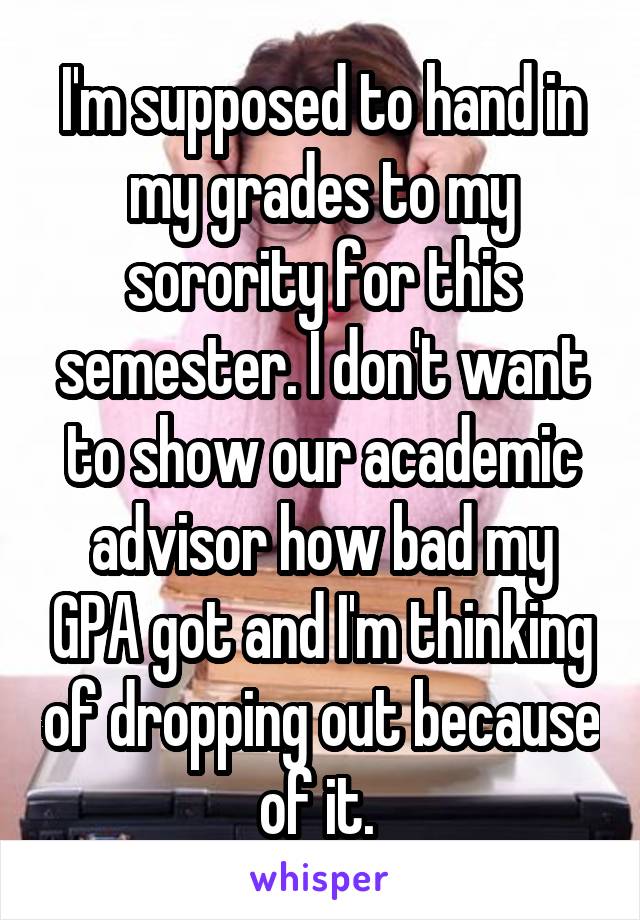 I'm supposed to hand in my grades to my sorority for this semester. I don't want to show our academic advisor how bad my GPA got and I'm thinking of dropping out because of it. 