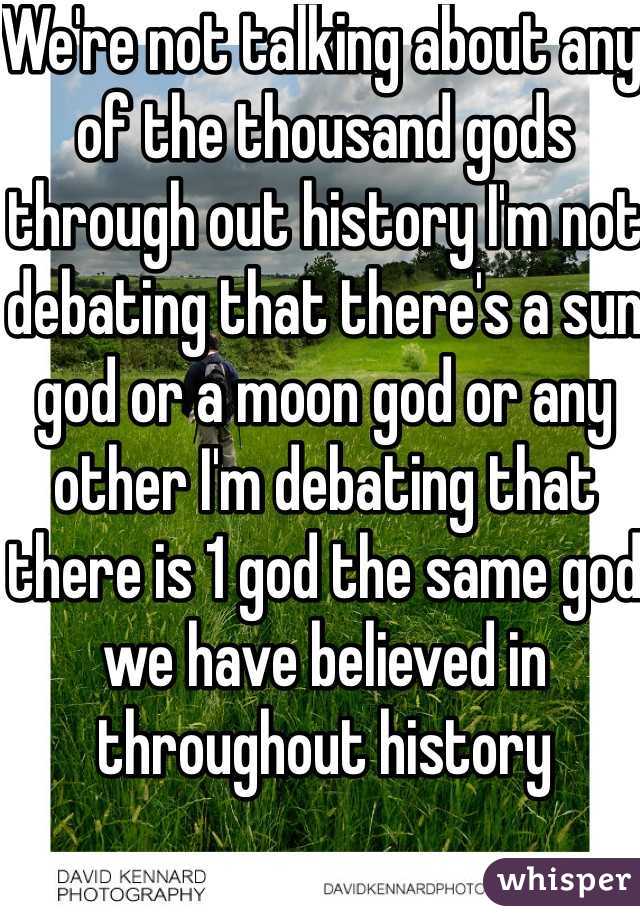 We're not talking about any of the thousand gods through out history I'm not debating that there's a sun god or a moon god or any other I'm debating that there is 1 god the same god we have believed in throughout history 