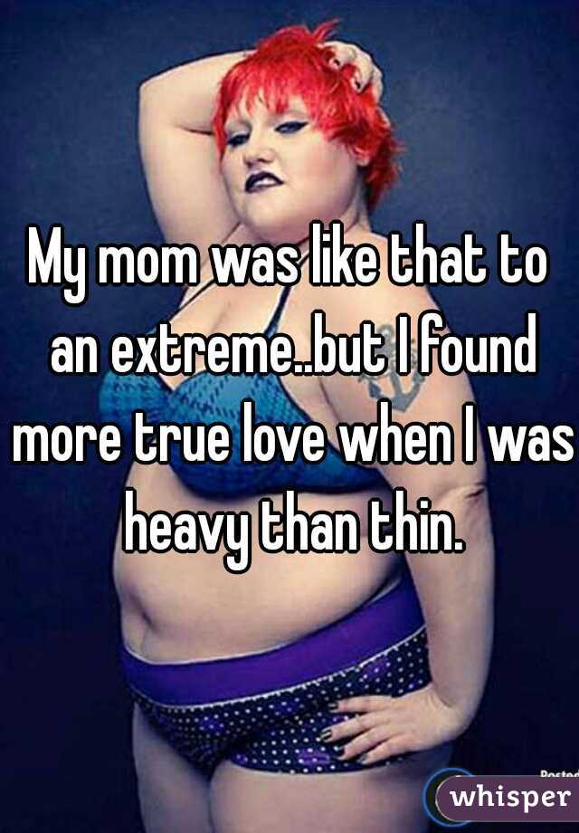 My mom was like that to an extreme..but I found more true love when I was heavy than thin.
