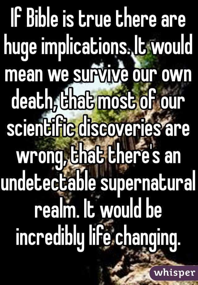 If Bible is true there are huge implications. It would mean we survive our own death, that most of our scientific discoveries are wrong, that there's an undetectable supernatural realm. It would be incredibly life changing. 