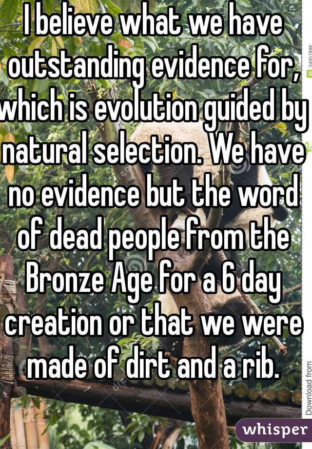 I believe what we have outstanding evidence for, which is evolution guided by natural selection. We have no evidence but the word of dead people from the Bronze Age for a 6 day creation or that we were made of dirt and a rib. 