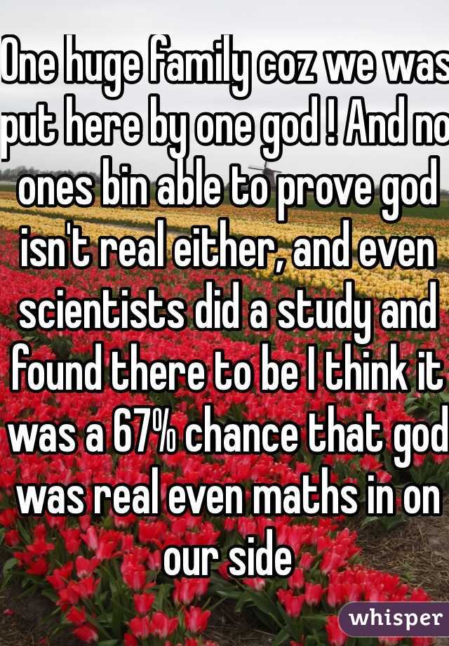 One huge family coz we was put here by one god ! And no ones bin able to prove god isn't real either, and even scientists did a study and found there to be I think it was a 67% chance that god was real even maths in on our side 