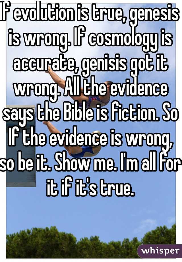 If evolution is true, genesis is wrong. If cosmology is accurate, genisis got it wrong. All the evidence says the Bible is fiction. So If the evidence is wrong, so be it. Show me. I'm all for it if it's true. 