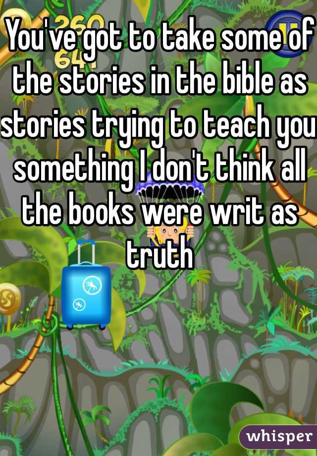 You've got to take some of the stories in the bible as stories trying to teach you something I don't think all the books were writ as truth