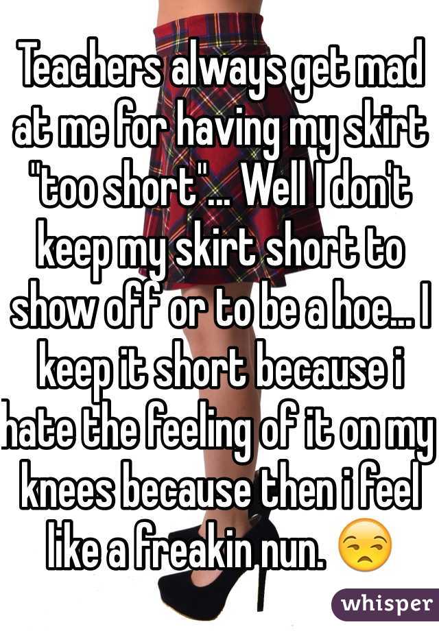 Teachers always get mad at me for having my skirt "too short"... Well I don't keep my skirt short to show off or to be a hoe... I keep it short because i hate the feeling of it on my knees because then i feel like a freakin nun. ðŸ˜’