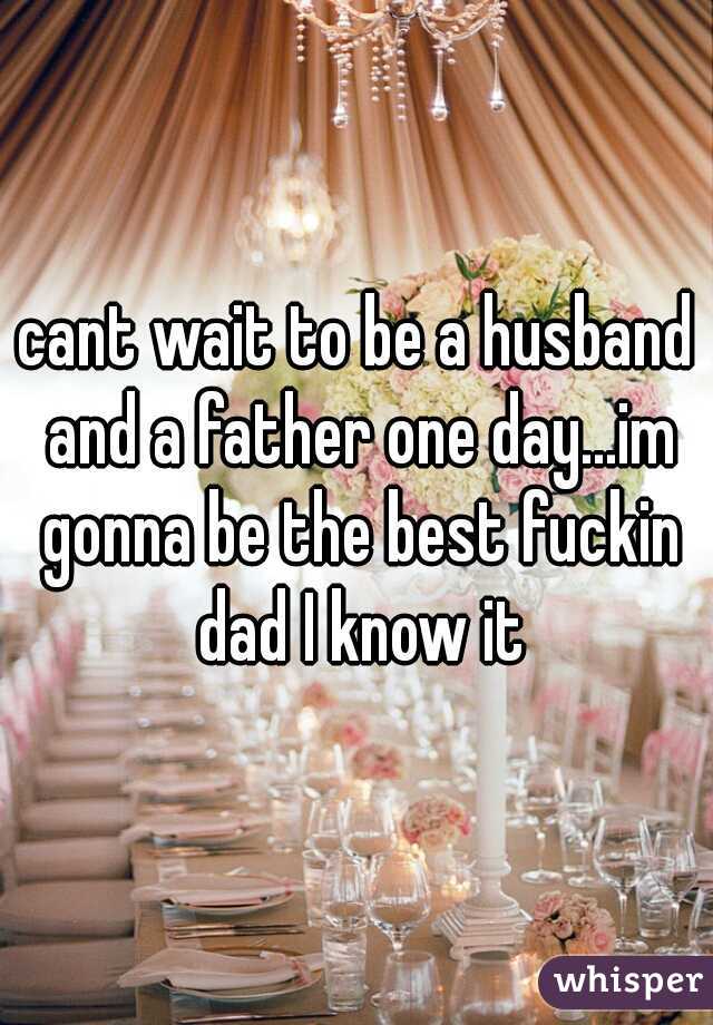 cant wait to be a husband and a father one day...im gonna be the best fuckin dad I know it