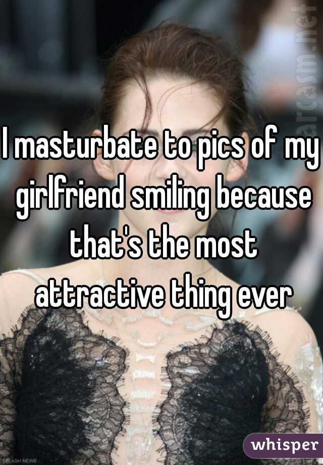 I masturbate to pics of my girlfriend smiling because that's the most attractive thing ever