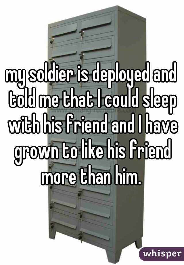 my soldier is deployed and told me that I could sleep with his friend and I have grown to like his friend more than him. 