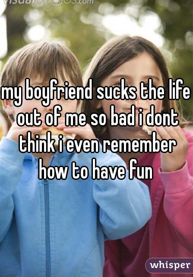 my boyfriend sucks the life out of me so bad i dont think i even remember how to have fun 