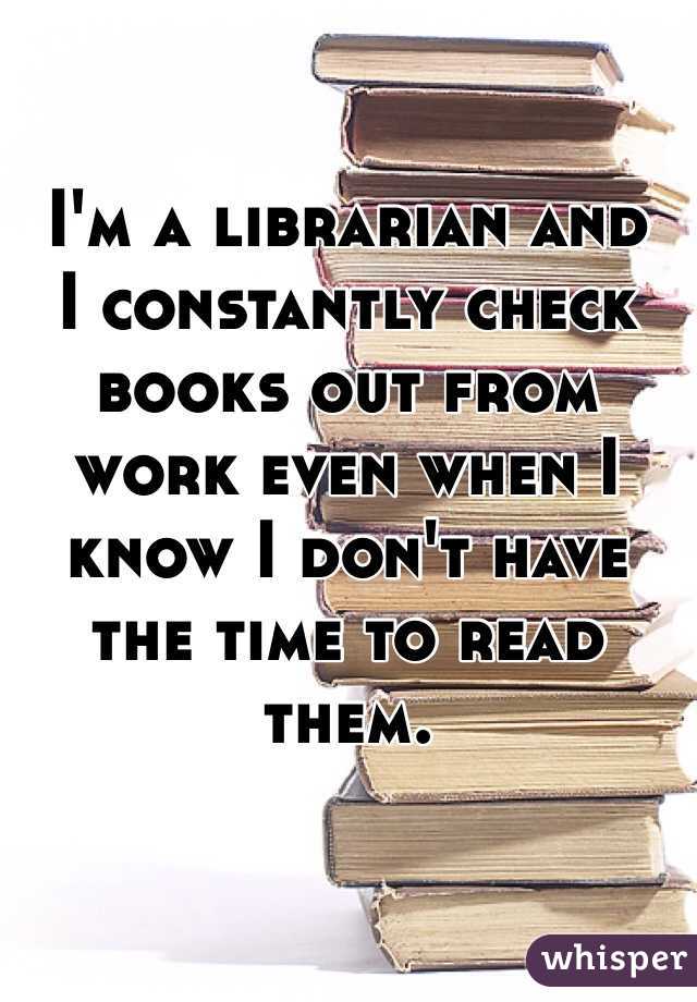 I'm a librarian and 
I constantly check books out from work even when I know I don't have the time to read them. 