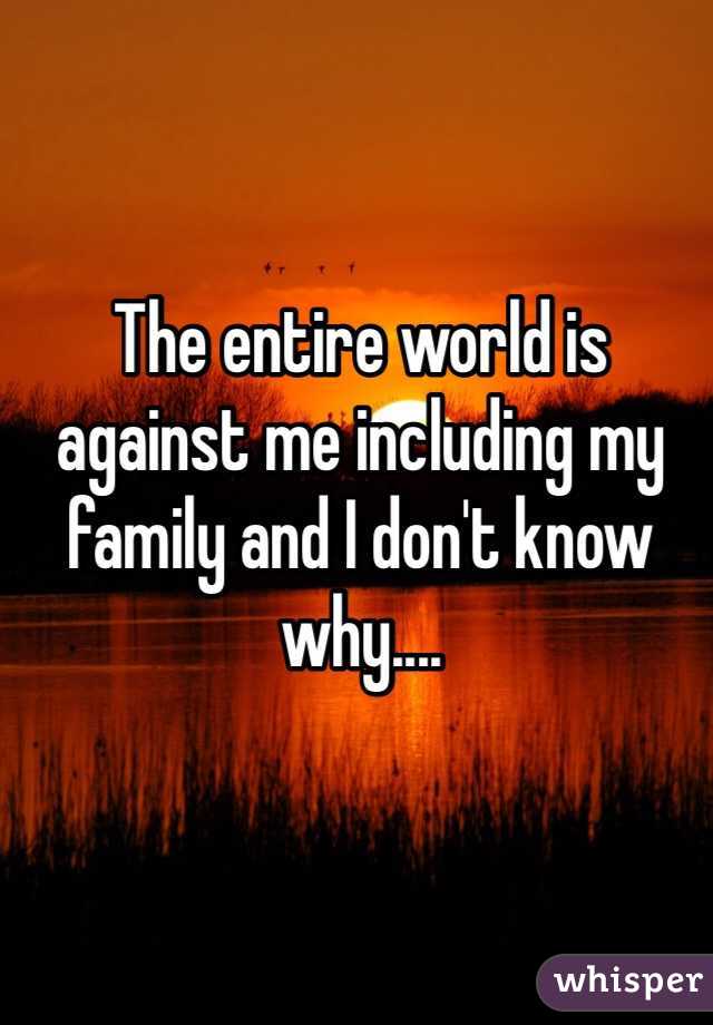 The entire world is against me including my family and I don't know why.... 
